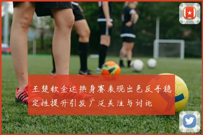 王楚钦全运热身赛表现出色反手稳定性提升引发广泛关注与讨论