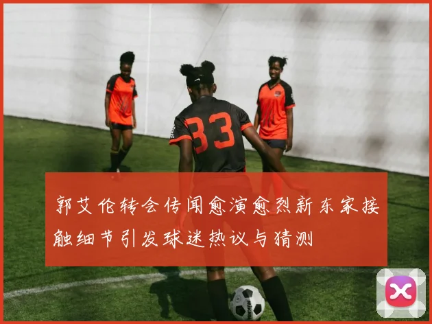 郭艾伦转会传闻愈演愈烈新东家接触细节引发球迷热议与猜测